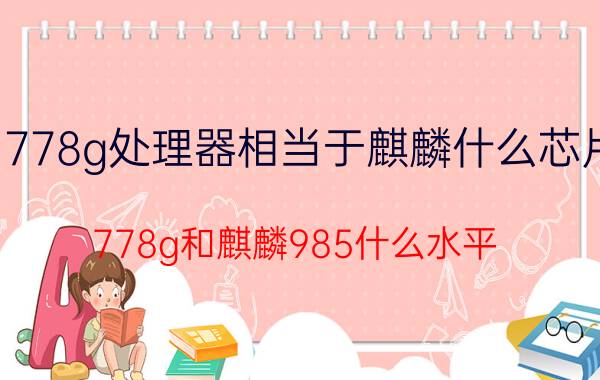 778g处理器相当于麒麟什么芯片 778g和麒麟985什么水平？